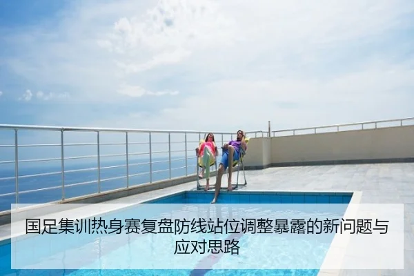 国足集训热身赛复盘防线站位调整暴露的新问题与应对思路