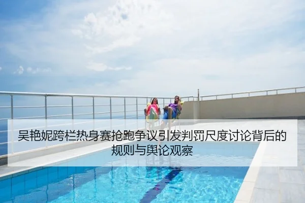 吴艳妮跨栏热身赛抢跑争议引发判罚尺度讨论背后的规则与舆论观察