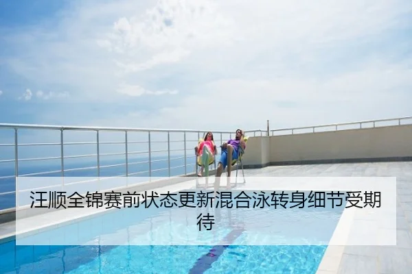 汪顺全锦赛前状态更新混合泳转身细节受期待